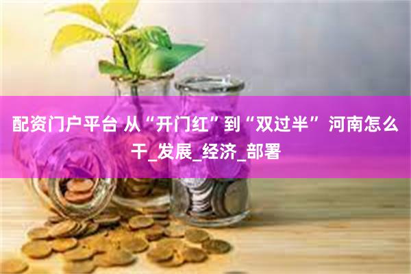 配资门户平台 从“开门红”到“双过半” 河南怎么干_发展_经济_部署