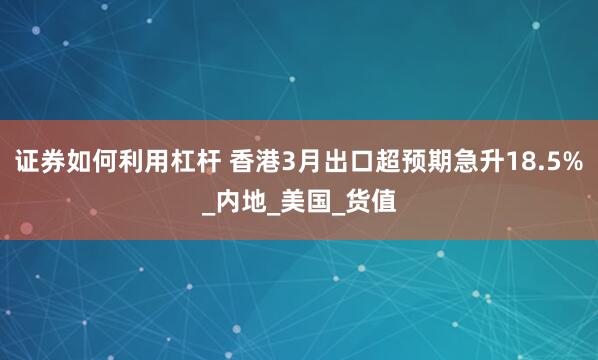 证券如何利用杠杆 香港3月出口超预期急升18.5%_内地_美国_货值