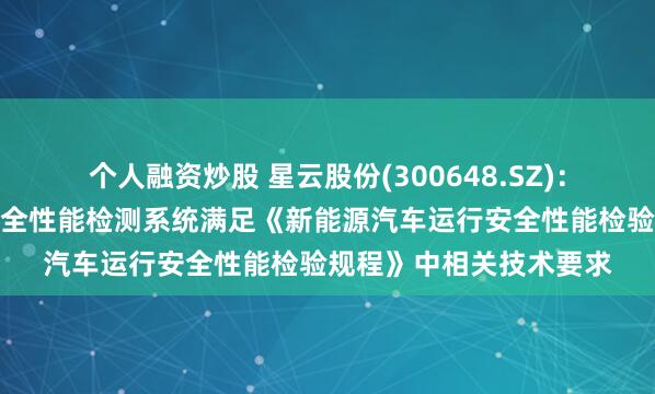 个人融资炒股 星云股份(300648.SZ)：公司新能源汽车运行安全性能检测系统满足《新能源汽车运行安全性能检验规程》中相关技术要求