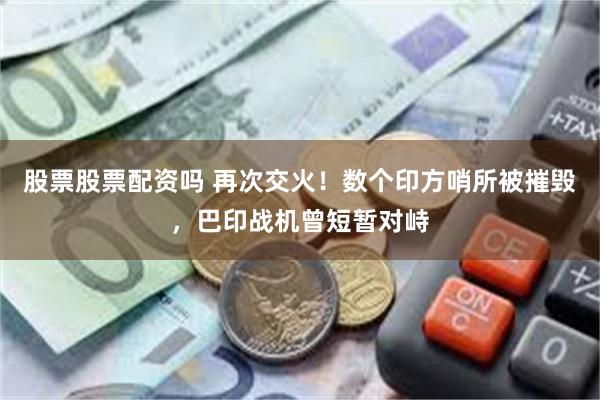 股票股票配资吗 再次交火！数个印方哨所被摧毁，巴印战机曾短暂对峙