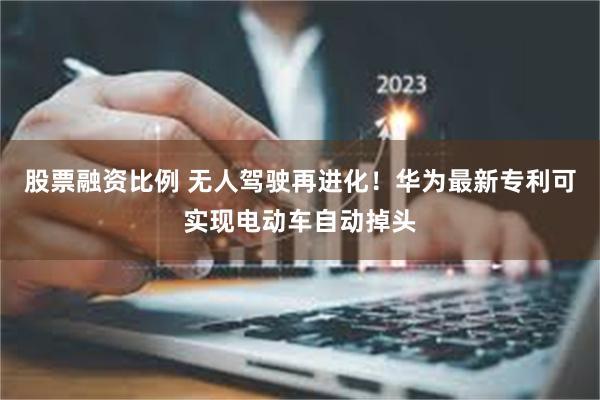 股票融资比例 无人驾驶再进化！华为最新专利可实现电动车自动掉头