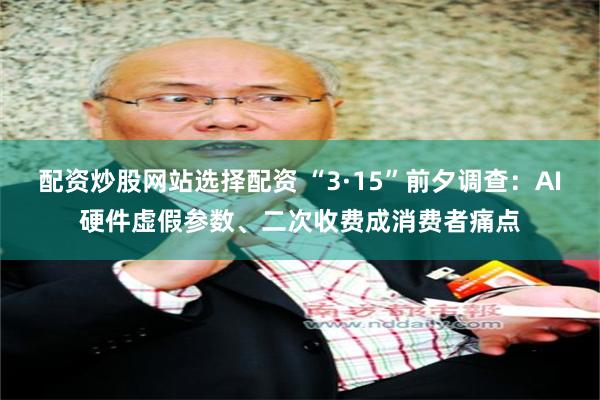 配资炒股网站选择配资 “3·15”前夕调查：AI硬件虚假参数、二次收费成消费者痛点