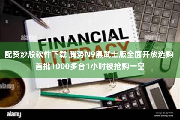 配资炒股软件下载 腾势N9黑武士版全面开放选购 首批1000多台1小时被抢购一空