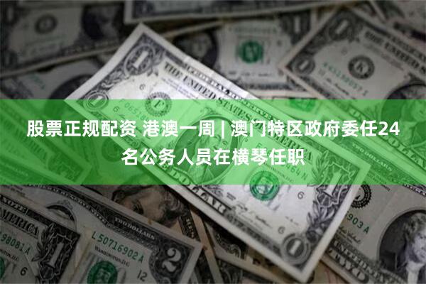 股票正规配资 港澳一周 | 澳门特区政府委任24名公务人员在横琴任职