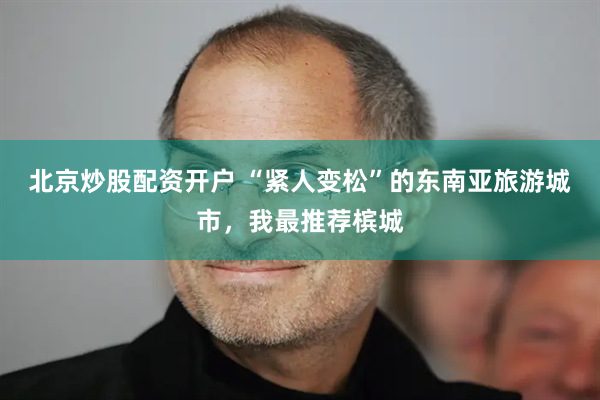 北京炒股配资开户 “紧人变松”的东南亚旅游城市，我最推荐槟城
