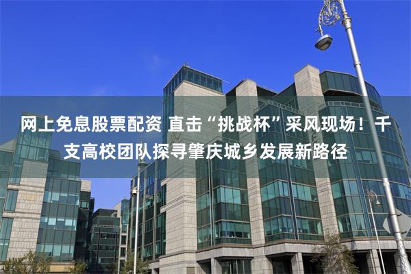 网上免息股票配资 直击“挑战杯”采风现场！千支高校团队探寻肇庆城乡发展新路径