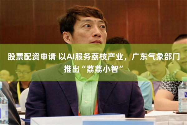 股票配资申请 以AI服务荔枝产业，广东气象部门推出“荔荔小智”