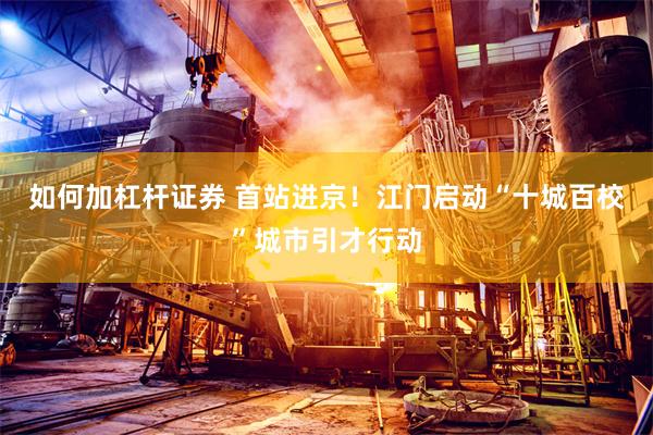 如何加杠杆证券 首站进京！江门启动“十城百校”城市引才行动