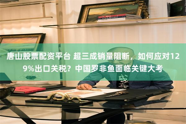 唐山股票配资平台 超三成销量阻断，如何应对129%出口关税？中国罗非鱼面临关键大考