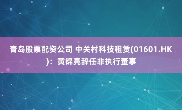 青岛股票配资公司 中关村科技租赁(01601.HK)：黄锦亮辞任非执行董事