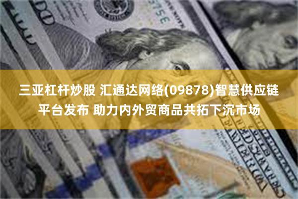 三亚杠杆炒股 汇通达网络(09878)智慧供应链平台发布 助力内外贸商品共拓下沉市场