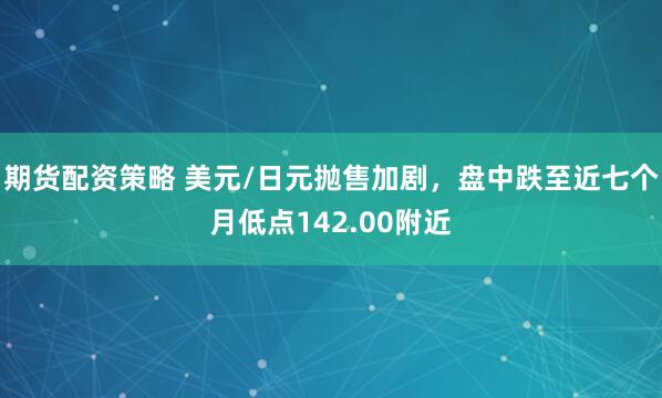期货配资策略 美元/日元抛售加剧，盘中跌至近七个月低点142.00附近