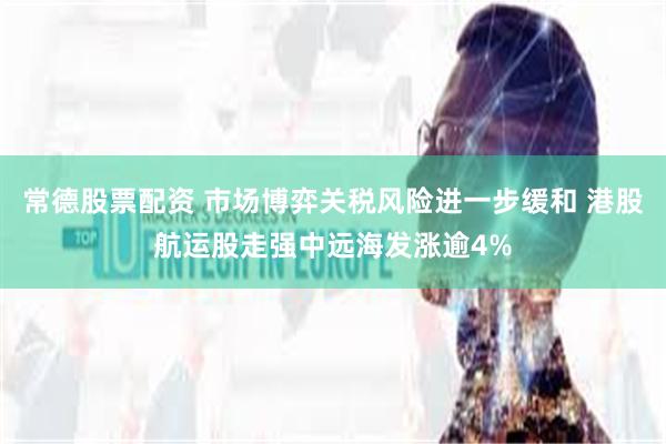 常德股票配资 市场博弈关税风险进一步缓和 港股航运股走强中远海发涨逾4%