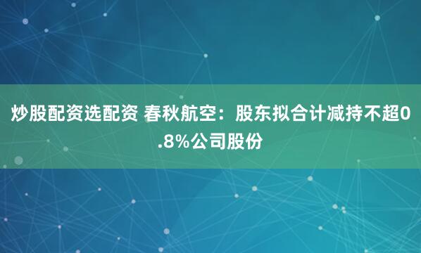 炒股配资选配资 春秋航空：股东拟合计减持不超0.8%公司股份