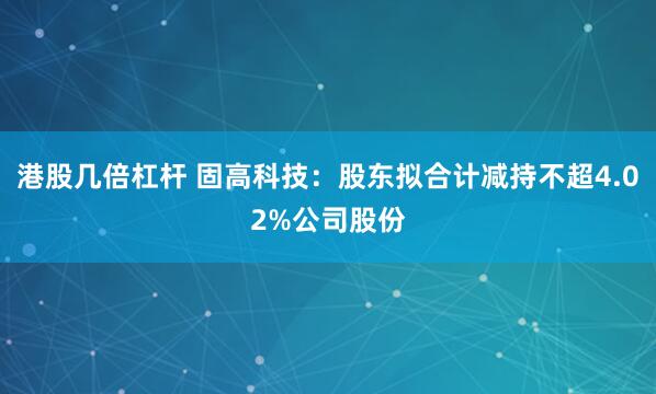 港股几倍杠杆 固高科技：股东拟合计减持不超4.02%公司股份