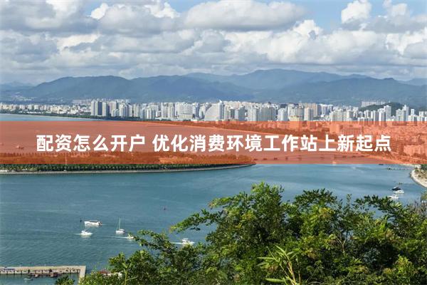 配资怎么开户 优化消费环境工作站上新起点