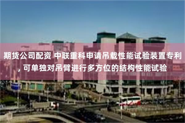 期货公司配资 中联重科申请吊载性能试验装置专利, 可单独对吊臂进行多方位的结构性能试验