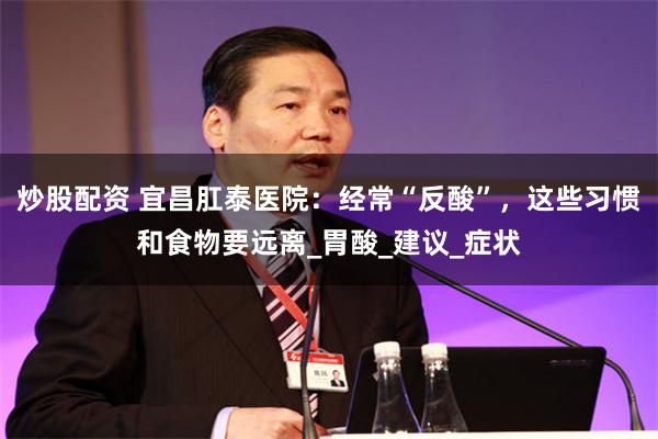 炒股配资 宜昌肛泰医院：经常“反酸”，这些习惯和食物要远离_胃酸_建议_症状