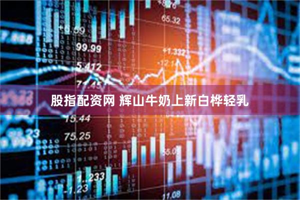 股指配资网 辉山牛奶上新白桦轻乳