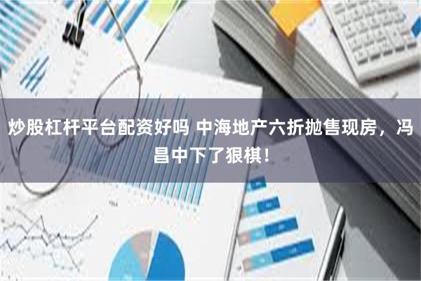炒股杠杆平台配资好吗 中海地产六折抛售现房，冯昌中下了狠棋！