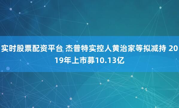 实时股票配资平台 杰普特实控人黄治家等拟减持 2019年上市募10.13亿