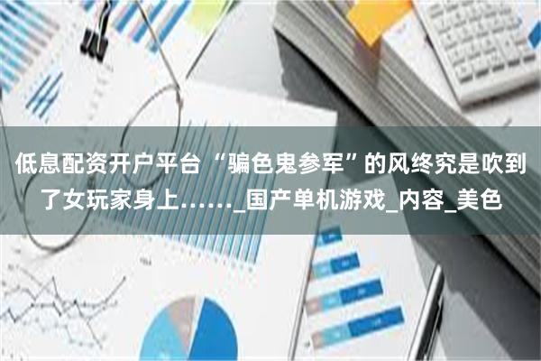 低息配资开户平台 “骗色鬼参军”的风终究是吹到了女玩家身上……_国产单机游戏_内容_美色