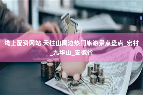 线上配资网站 天柱山周边热门旅游景点盘点_宏村_九华山_安徽省