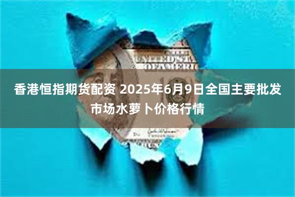 香港恒指期货配资 2025年6月9日全国主要批发市场水萝卜价格行情