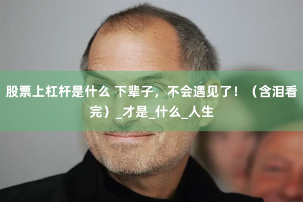 股票上杠杆是什么 下辈子，不会遇见了！（含泪看完）_才是_什么_人生