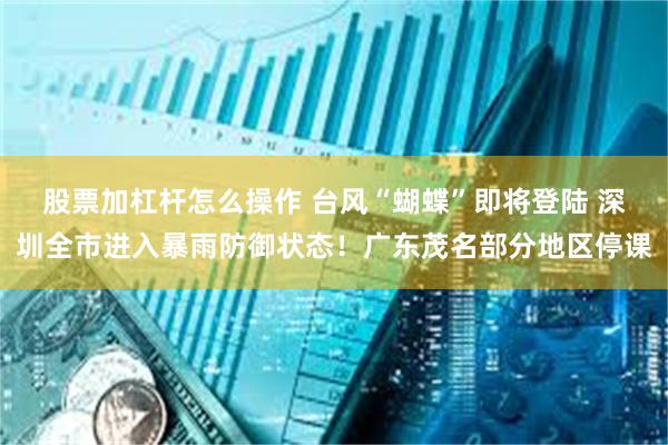 股票加杠杆怎么操作 台风“蝴蝶”即将登陆 深圳全市进入暴雨防御状态！广东茂名部分地区停课