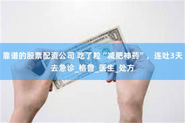 靠谱的股票配资公司 吃了粒“减肥神药”，连吐3天去急诊_格鲁_医生_处方