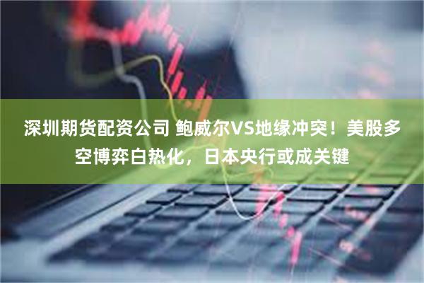 深圳期货配资公司 鲍威尔VS地缘冲突！美股多空博弈白热化，日本央行或成关键