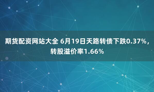 期货配资网站大全 6月19日天路转债下跌0.37%，转股溢价率1.66%