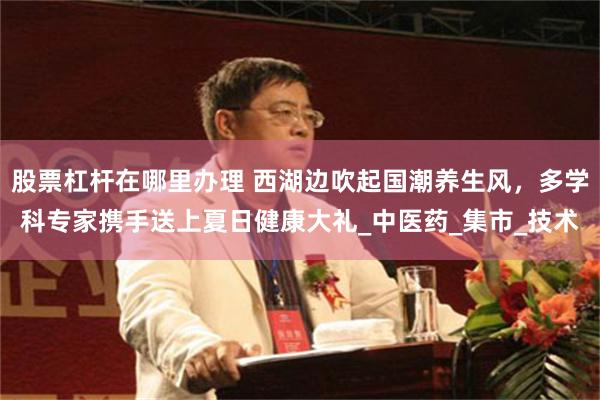 股票杠杆在哪里办理 西湖边吹起国潮养生风，多学科专家携手送上夏日健康大礼_中医药_集市_技术