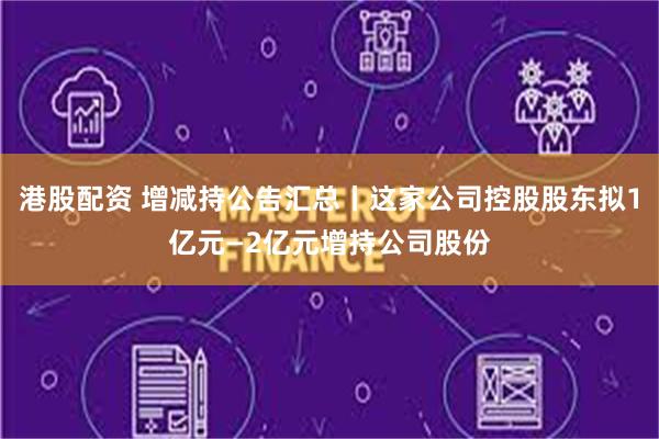 港股配资 增减持公告汇总丨这家公司控股股东拟1亿元—2亿元增持公司股份