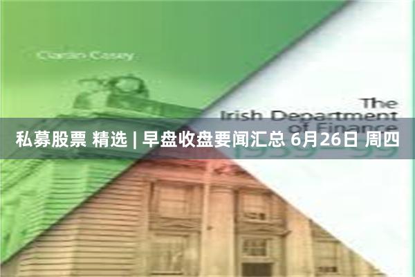 私募股票 精选 | 早盘收盘要闻汇总 6月26日 周四
