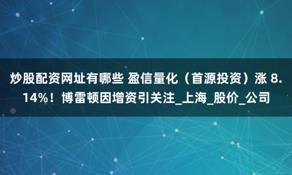 炒股配资网址有哪些 盈信量化（首源投资）涨 8.14%！博雷顿因增资引关注_上海_股价_公司